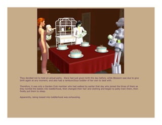 They decided not to hold an actual party. Klara had just given birth the day before, while Blossom was due to give
birth again at any moment, and also had a rambunctious toddler of her own to deal with.

Therefore, it was only a Garden Club member who had walked by earlier that day who joined the three of them as
they twirled the babies into toddlerhood, then changed their hair and clothing and began to potty train them, then
finally put them to sleep.

Apparently, being tossed into toddlerhood was exhausting.
 