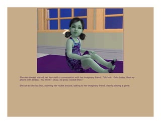 She also always started her days with a conversation with her imaginary friend. “Uh huh. Dolls today, then xy-
phone with Straea. You think? Okay, we pway wocket then.”

She sat by the toy box, zooming her rocket around, talking to her imaginary friend, clearly playing a game.
 