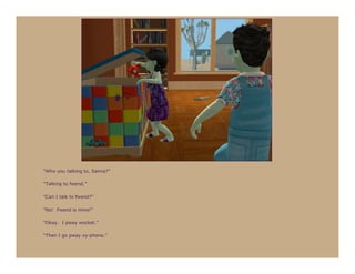 “Who you talking to, Sanna?”

“Talking to fwend.”

“Can I talk to fwend?”

“No! Fwend is mine!”

“Okay. I pway wocket.”

“Then I go pway xy-phone.”
 