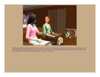 Maddie and Stella noticed that Roxanna seemed to talk to her imaginary friend at least as often as she talked to her
real siblings, but they decided not to worry about it. She always responded to them and Nine, and, well, there was
one activity she would do with her siblings - or, rather, her twin.
 
