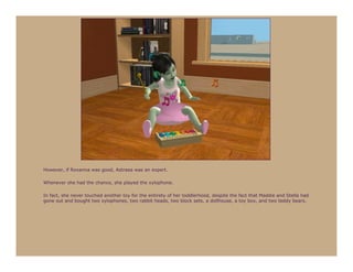 However, if Roxanna was good, Astraea was an expert.

Whenever she had the chance, she played the xylophone.

In fact, she never touched another toy for the entirety of her toddlerhood, despite the fact that Maddie and Stella had
gone out and bought two xylophones, two rabbit heads, two block sets, a dollhouse, a toy box, and two teddy bears.
 