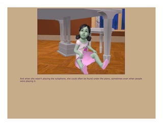 And when she wasn’t playing the xylophone, she could often be found under the piano, sometimes even when people
were playing it.
 