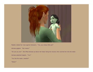 Maddie rubbed her nose against Astraea’s. “Yes, you messy little girl!”

Astraea giggled. “Not messy!”

“Oh yes you are!” She lifted Astraea up above her head, flying her around, then zoomed her into the water.

Astraea splashed happily. “Fun!”

“You like the water, sweetie?”

“Water!”
 