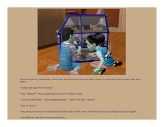 Seren and Ma’or, meanwhile, spent more time together than with their sisters, or than their sisters spent with each
other.

“Daddy-doll good for chewing?”

“Yes! Whozat?” Ma’or gestured at the doll in Seren’s hand.

“This one Seren-doll.” She grabbed another. “This Ma’or-doll. House?

“Lots of house.”

They always seemed to understand what the other meant, even when they weren’t speaking very clear English.

The dollhouse was their favorite shared toy.
 