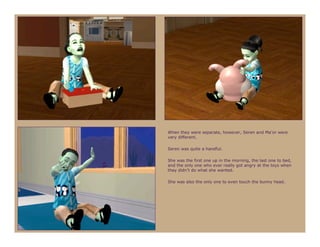 When they were separate, however, Seren and Ma’or were
very different.

Seren was quite a handful.

She was the first one up in the morning, the last one to bed,
and the only one who ever really got angry at the toys when
they didn’t do what she wanted.

She was also the only one to even touch the bunny head.
 