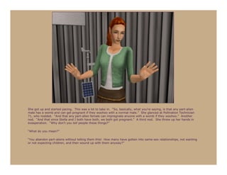 She got up and started pacing. This was a lot to take in. “So, basically, what you’re saying, is that any part-alien
male has a womb and can get pregnant if they woohoo with a normal male.” She glanced at Pollination Technician
71, who nodded. “And that any part-alien female can impregnate anyone with a womb if they woohoo.” Another
nod. “And that since Stella and I both have both, we both got pregnant.” A third nod. She threw up her hands in
exasperation. “Why don’t you tell people these things?”

“What do you mean?”

“You abandon part-aliens without telling them this! How many have gotten into same-sex relationships, not wanting
or not expecting children, and then wound up with them anyway?”
 