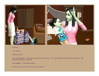 “Mummy!”

“Yes, Seren?”

“Want ten-shun!”

“You want attention?” Stella leaned down to pick Seren up. “You want attention from the tickle monster?” She
gently tickled Seren’s stomach.

Seren giggled. “Like tickle monster!

“I think you may be the only one who does, Seren.”
 