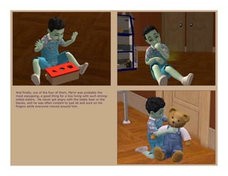 And finally, out of the four of them, Ma’or was probably the
most easygoing, a good thing for a boy living with such strong-
willed sisters. He never got angry with the teddy bear or the
blocks, and he was often content to just sit and suck on his
fingers while everyone moved around him.
 