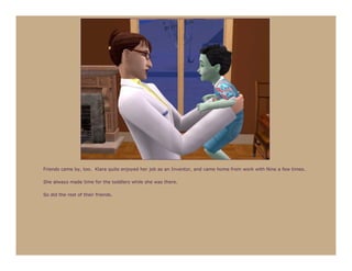 Friends came by, too. Klara quite enjoyed her job as an Inventor, and came home from work with Nine a few times.

She always made time for the toddlers while she was there.

So did the rest of their friends.
 