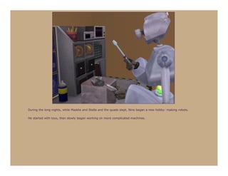 During the long nights, while Maddie and Stella and the quads slept, Nine began a new hobby: making robots.

He started with toys, then slowly began working on more complicated machines.
 