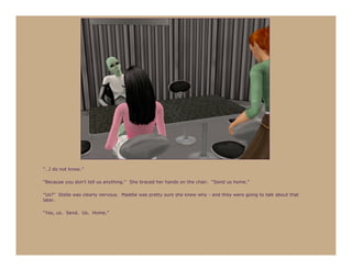 “…I do not know.”

“Because you don’t tell us anything.” She braced her hands on the chair. “Send us home.”

“Us?” Stella was clearly nervous. Maddie was pretty sure she knew why - and they were going to talk about that
later.

“Yes, us. Send. Us. Home.”
 