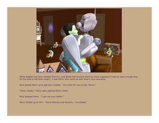 While Maddie had been dubbed Mommy, and Stella had become Mummy (they supposed it was an easy enough way
for the kids to tell them apart), it was Ma’or who came up with Nine’s new nickname.

Nine picked Ma’or up to get him a bottle. “It is time for you to eat, Ma’or.”

“Okay, Daddy,” Ma’or said, patting Nine’s chest.

Nine stopped short. “I am not your father.”

Ma’or looked up at him. “Have Mommy and Mummy. You Daddy.”
 