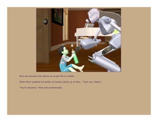 Nine was shocked into silence as he got Ma’or a bottle.

When Ma’or grabbed the bottle, he looked clearly up at Nine. “Tank you, Daddy.”

“You’re welcome,” Nine said automatically.
 