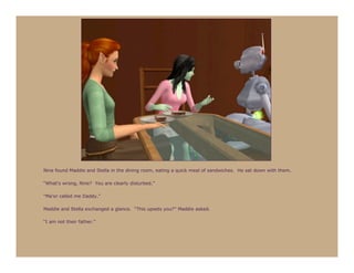 Nine found Maddie and Stella in the dining room, eating a quick meal of sandwiches. He sat down with them.

“What’s wrong, Nine? You are clearly disturbed.”

“Ma’or called me Daddy.”

Maddie and Stella exchanged a glance. “This upsets you?” Maddie asked.

“I am not their father.”
 