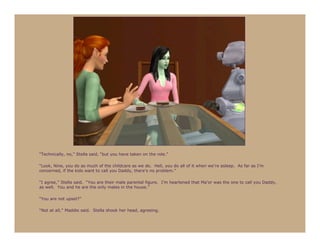 “Technically, no,” Stella said, “but you have taken on the role.”

“Look, Nine, you do as much of the childcare as we do. Hell, you do all of it when we’re asleep. As far as I’m
concerned, if the kids want to call you Daddy, there’s no problem.”

“I agree,” Stella said. “You are their male parental figure. I’m heartened that Ma’or was the one to call you Daddy,
as well. You and he are the only males in the house.”

“You are not upset?”

“Not at all,” Maddie said. Stella shook her head, agreeing.
 