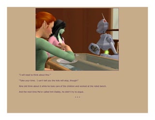 “I will need to think about this.”

“Take your time. I can’t tell you the kids will stop, though!”

Nine did think about it while he took care of the children and worked at the robot bench.

And the next time Ma’or called him Daddy, he didn’t try to argue.

                                                          ***
 