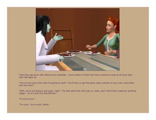 Then they sat down with leftovers for breakfast - since neither of them had had a chance to cook at all since their
kids had aged up.

“You’re sure you’re fine with me going to work? You’ll have to get the party ready entirely on your own, since Nine
also has work.”

“Well, we’re not doing a real party, right? The kids seem fine with just us, really, and I don’t feel a need for anything
bigger. So it’s won’t be that difficult.”

“If you’re sure.”

“I’m sure. Go to work, Stella.”
 