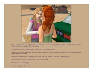 After a quick nap (she was still exhausted, and the kids were all occupied), Maddie headed outside to check the mail.
While there, she found a blond by the mailbox.

“Hi, are you new to the neighborhood? I don’t think I’ve met you before.”

“Well, my friend and I are looking at Viper Canyon, though we haven’t decided for certain yet. I’m wandering around,
getting a feel for the place.”

“It’s a great neighborhood, excellent place to raise kids. I’m Maddie, by the way. Maddie Doran.”

“Very pleased to meet you, Maddie Doran. You can call me Ri.”

“Is that short for something?”

Ryelle thought fast. “Rianne.”
 