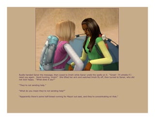Ryelle handed Sanar the message, then cooed to Imshi while Sanar undid the spells on it. “Great! I’ll whistle if I
need you again. Good hunting, Imshi!” She lifted her arm and watched Imshi fly off, then turned to Sanar, who did
not look happy. “What does it say?”

“They’re not sending help.”

“What do you mean they’re not sending help?”

“Apparently there’s some half-breed running for Mayor out east, and they’re concentrating on that.”
 