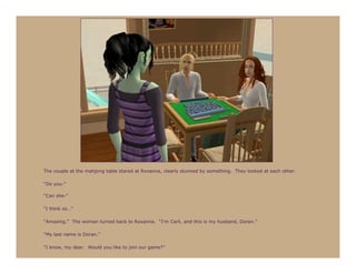 The couple at the mahjong table stared at Roxanna, clearly stunned by something. They looked at each other.

“Do you-”

“Can she-”

“I think so…”

“Amazing.” The woman turned back to Roxanna. “I’m Carli, and this is my husband, Doran.”

“My last name is Doran.”

“I know, my dear. Would you like to join our game?”
 