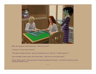 When she was gone, Roxanna stood up. “Who are you two?”

“I told you, I’m Carli and he’s Doran.”

“That doesn’t explain anything. Why can’t Susanna see you? Why can I? What’s going on?”

They exchanged a glance again, then Doran spoke. “What do you know about elves?”

“Elves? Really, elves?” Roxanna shook her head and headed for the stairs. “Come find me when you have
something sensible to say.”

                                                     ***
 