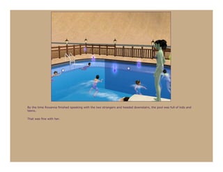 By the time Roxanna finished speaking with the two strangers and headed downstairs, the pool was full of kids and
teens.

That was fine with her.
 