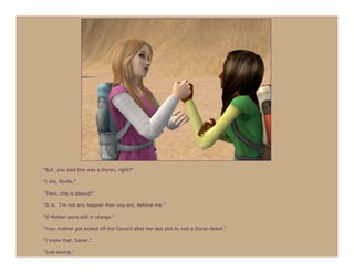 “But…you said this was a Doran, right?”

“I did, Ryelle.”

“Then…this is absurd!”

“It is. I’m not any happier than you are, believe me.”

“If Mother were still in charge-”

“Your mother got kicked off the Council after her last plot to nab a Doran failed.”

“I know that, Sanar.”

“Just saying.”
 