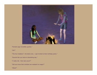 “Humans age incredibly quickly.”

“Oh?”

“The four toddlers? Are teens now. I got invited to their birthday party.”

“Sounds like you had an interesting day.”

“I really did. How was yours?”

“Did you know that zombies are resistant to magic?”

“What?”
 