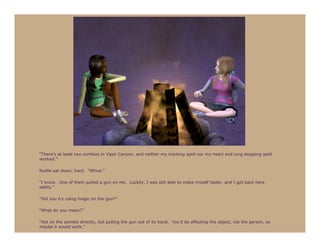 “There’s at least two zombies in Viper Canyon, and neither my tracking spell nor my heart and lung stopping spell
worked.”

Ryelle sat down, hard. “Whoa.”

“I know. One of them pulled a gun on me. Luckily, I was still able to make myself faster, and I got back here
safely.”

“Did you try using magic on the gun?”

“What do you mean?”

“Not on the zombie directly, but pulling the gun out of its hand. You’d be affecting the object, not the person, so
maybe it would work.”
 