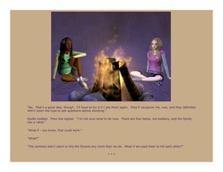 “No. That’s a good idea, though. I’ll have to try it if I see them again. They’ll recognize me, now, and they definitely
didn’t seem the type to ask questions before shooting.”

Ryelle nodded. Then she sighed. “I’m not sure what to do now. There are four teens, not toddlers, and the family
has a robot.”

“What if - you know, that could work.”

“What?”

“The zombies didn’t seem to like the Dorans any more than we do. What if we used them to kill each other?”

                                                         ***
 