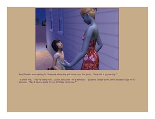 Aunt Rosalie was waiting for Susanna when she got home from the party. “How did it go, darling?”

“It went well. They’re teens now. I can’t wait until I’m a teen too.” Susanna looked down, then decided to go for it
and ask. “Can I have a party for my birthday tomorrow?”
 
