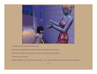 “No, darling, I don’t think that would work.”

Susanna was disappointed, but she really hadn’t expected any other answer.

“Why don’t I get you a cake, though? We can even share with your parents.”

“Thank you, Aunt Rosalie.”

Rosalie hugged her, then drew her into the house. “Now, tell me all about your friends. How was the party?”

                                                       ***
 