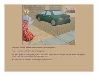 They didn’t, however, spot the zombie watching them as they used it.

Rosalie watched them for a bit, but didn’t stay long.

She didn’t want to be spotted, after all, but it was good to confirm with her own eyes that both Maddie and Stella did,
in fact, live in that house, and that Stella was green now.

And, also, that they seemed to have a number of green children.
 