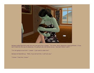 Astraea pulled Starchild under her arm and gave her a noogie. “You know, Ma’or deserves a good girlfriend. If you
don’t treat him the way he deserves, I’m going to do a lot worse to you. And don’t think I can’t.”

“I’m not going to hurt him! I swear! I just want to date him!”

Astraea let Starchild up. “Well, if you do hurt him, I will hurt you.”

“I know! Trust me, I know.”
 