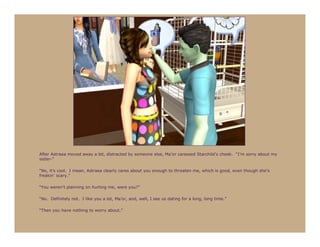 After Astraea moved away a bit, distracted by someone else, Ma’or caressed Starchild’s cheek. “I’m sorry about my
sister-”

“No, it’s cool. I mean, Astraea clearly cares about you enough to threaten me, which is good, even though she’s
freakin’ scary.”

“You weren’t planning on hurting me, were you?”

“No. Definitely not. I like you a lot, Ma’or, and, well, I see us dating for a long, long time.”

“Then you have nothing to worry about.”
 