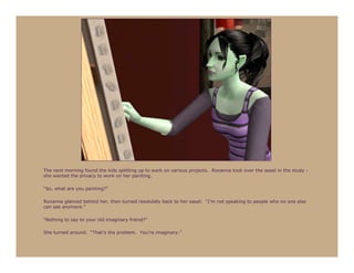 The next morning found the kids splitting up to work on various projects. Roxanna took over the easel in the study -
she wanted the privacy to work on her painting.

“So, what are you painting?”

Roxanna glanced behind her, then turned resolutely back to her easel. “I’m not speaking to people who no one else
can see anymore.”

“Nothing to say to your old imaginary friend?”

She turned around. “That’s the problem. You’re imaginary.”
 