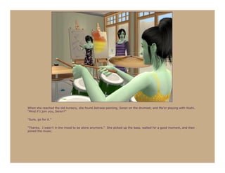 When she reached the old nursery, she found Astraea painting, Seren on the drumset, and Ma’or playing with Hoshi.
“Mind if I join you, Seren?”

“Sure, go for it.”

“Thanks. I wasn’t in the mood to be alone anymore.” She picked up the bass, waited for a good moment, and then
joined the music.
 