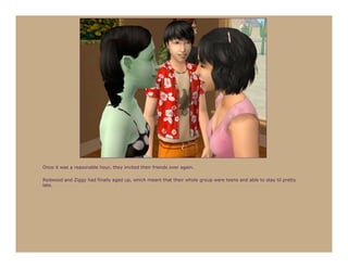 Once it was a reasonable hour, they invited their friends over again.

Redwood and Ziggy had finally aged up, which meant that their whole group were teens and able to stay til pretty
late.
 