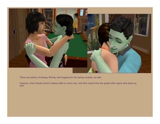 There was plenty of kissing, flirting, and hugging for the dating couples, as well.

However, their friends weren’t always able to come over, and that meant that the quads often spent time alone as
well.
 