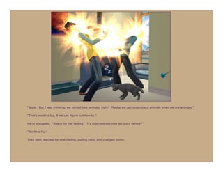 “Nope. But I was thinking, we turned into animals, right? Maybe we can understand animals when we are animals.”

“That’s worth a try, if we can figure out how to.”

Ma’or shrugged. “Reach for the feeling? Try and replicate how we did it before?”

“Worth a try.”

They both reached for that feeling, pulling hard, and changed forms.
 