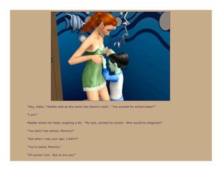 “Hey, kiddo,” Maddie said as she came into Seren’s room. “You excited for school today?”

“I am!”

Maddie shook her head, laughing a bit. “My kids, excited for school. Who would’ve imagined?”

“You didn’t like school, Mommy?”

“Not when I was your age, I didn’t!”

“You’re weird, Mommy.”

“Of course I am. But so are you!”
 