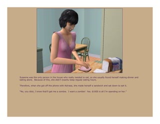 Susanna was the only person in the house who really needed to eat, so she usually found herself making dinner and
eating alone. Because of this, she didn’t exactly keep regular eating hours.

Therefore, when she got off the phone with Astraea, she made herself a sandwich and sat down to eat it.

“No, you idiot, I know that’ll get me a zombie. I want a zombie! Yes, $1000 is all I’m spending on her.”
 