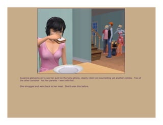 Susanna glanced over to see her aunt on the bone phone, clearly intent on resurrecting yet another zombie. Two of
the other zombies - not her parents - were with her.

She shrugged and went back to her meal. She’d seen this before.
 
