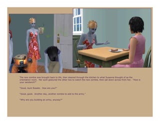 The new zombie was brought back to life, then steered through the kitchen to what Susanna thought of as the
orientation room. Her aunt gestured the other two to watch the new zombie, then sat down across from her. “How is
your sandwich?”

“Good, Aunt Rosalie. How are you?”

“Good, good. Another day, another zombie to add to the army.”

“Why are you building an army, anyway?”
 