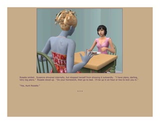 Rosalie smiled. Susanna shivered internally, but stopped herself from showing it outwardly. “I have plans, darling.
Very big plans.” Rosalie stood up. “Do your homework, then go to bed. I’ll be up in an hour or two to lock you in.”

“Yes, Aunt Rosalie.”

                                                       ***
 