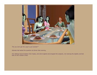 “Do you ever get the urge to just wander?”

Astraea had asked the question at dinner that evening.

Her siblings had all shaken their heads, and she’d sighed and dropped the subjects, not noticing the slightly worried
look on her mother’s face.
 