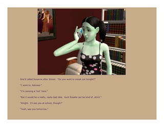 She’d called Susanna after dinner. “Do you want to sneak out tonight?”

“I want to, Astraea-”

“I’m sensing a ‘but’ here.”

“But it would be a really, really bad idea. Aunt Rosalie can be kind of…strict.”

“Alright. I’ll see you at school, though?”

“Yeah, see you tomorrow.”
 