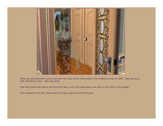 When she got downstairs and could hear the noise of the robot bench, she breathed a sigh of relief. Dad was busy
with something noisy. That was good.

That also meant she had to use the front door, since the robot bench was next to the door to the garage.

She checked for her key, then eased the door open and left the house.
 