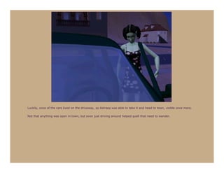 Luckily, once of the cars lived on the driveway, so Astraea was able to take it and head to town, visible once more.

Not that anything was open in town, but even just driving around helped quell that need to wander.
 