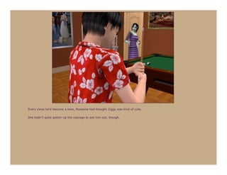 Every since he’d become a teen, Roxanna had thought Ziggy was kind of cute.

She hadn’t quite gotten up the courage to ask him out, though.
 